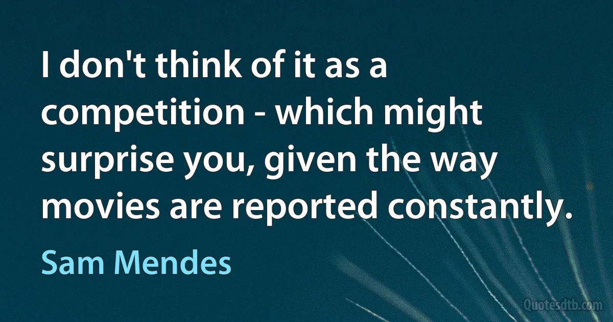 I don't think of it as a competition - which might surprise you, given the way movies are reported constantly. (Sam Mendes)