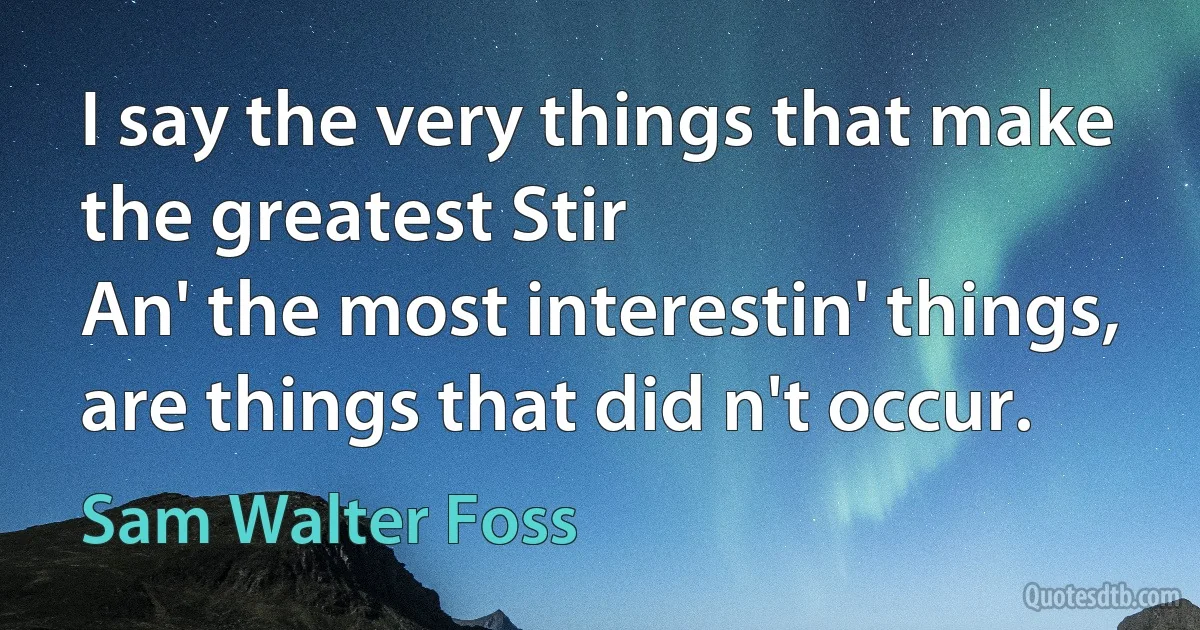 I say the very things that make the greatest Stir
An' the most interestin' things, are things that did n't occur. (Sam Walter Foss)