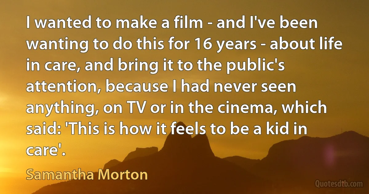 I wanted to make a film - and I've been wanting to do this for 16 years - about life in care, and bring it to the public's attention, because I had never seen anything, on TV or in the cinema, which said: 'This is how it feels to be a kid in care'. (Samantha Morton)