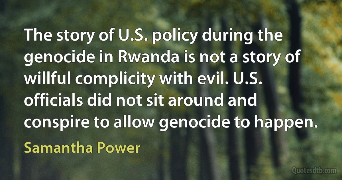 The story of U.S. policy during the genocide in Rwanda is not a story of willful complicity with evil. U.S. officials did not sit around and conspire to allow genocide to happen. (Samantha Power)