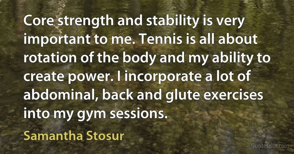 Core strength and stability is very important to me. Tennis is all about rotation of the body and my ability to create power. I incorporate a lot of abdominal, back and glute exercises into my gym sessions. (Samantha Stosur)