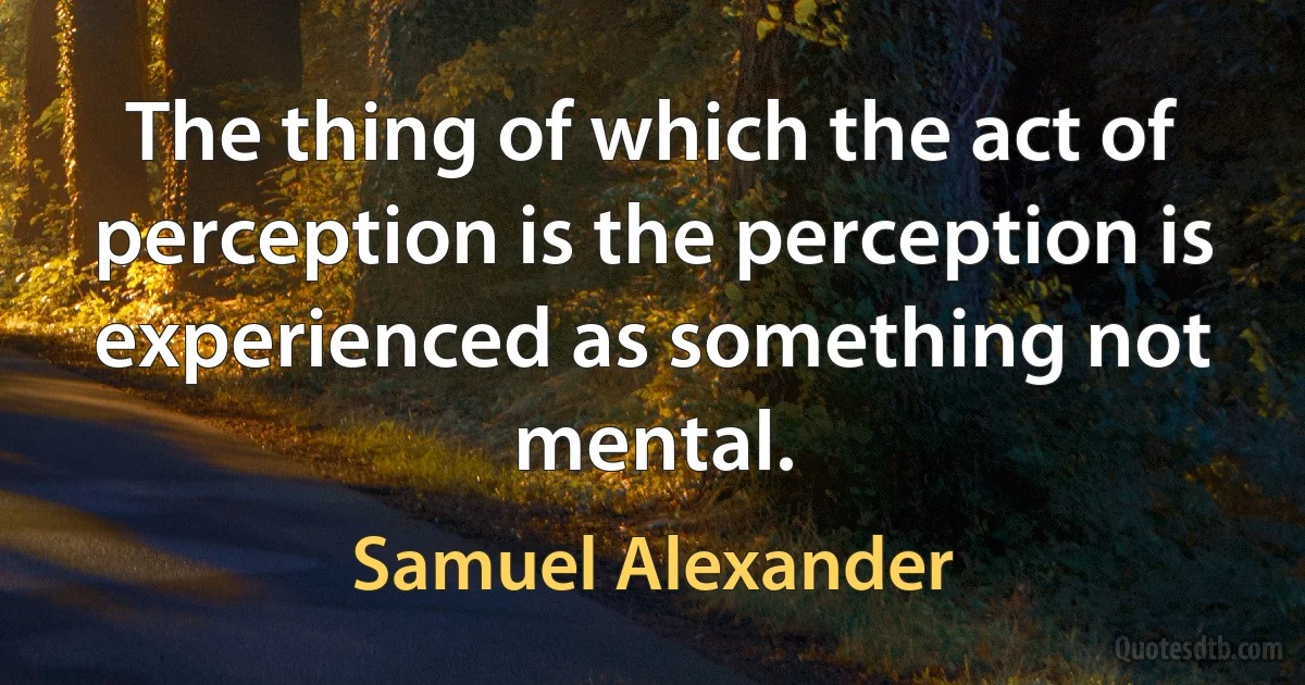 The thing of which the act of perception is the perception is experienced as something not mental. (Samuel Alexander)