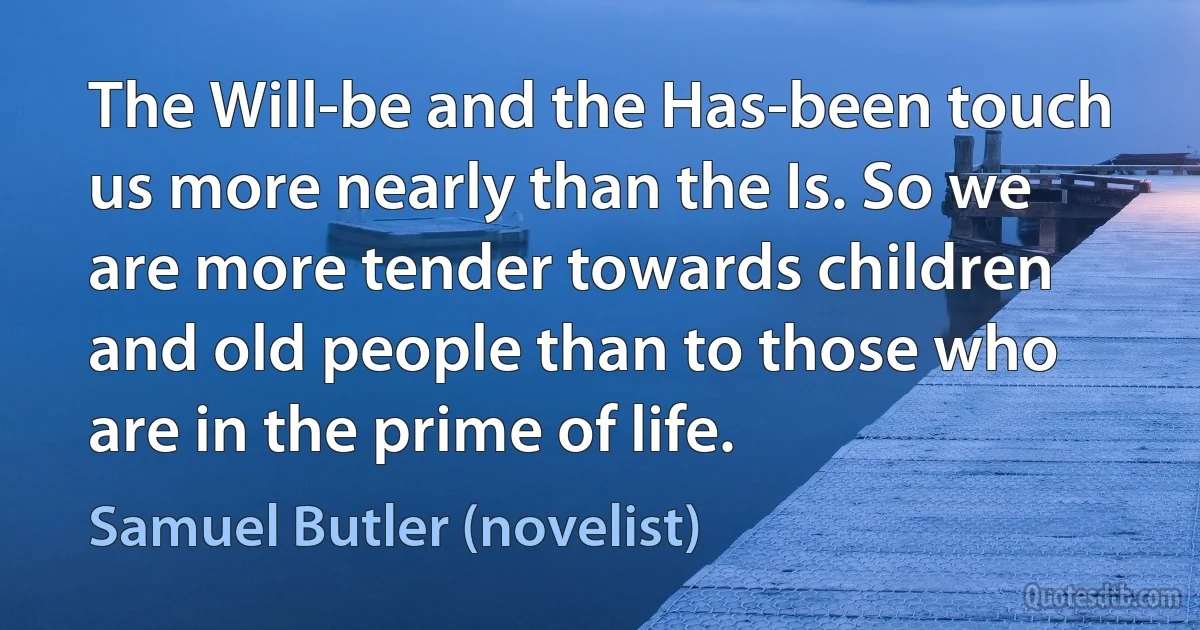 The Will-be and the Has-been touch us more nearly than the Is. So we are more tender towards children and old people than to those who are in the prime of life. (Samuel Butler (novelist))