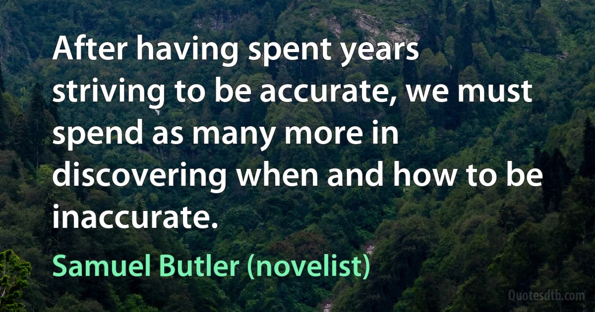 After having spent years striving to be accurate, we must spend as many more in discovering when and how to be inaccurate. (Samuel Butler (novelist))