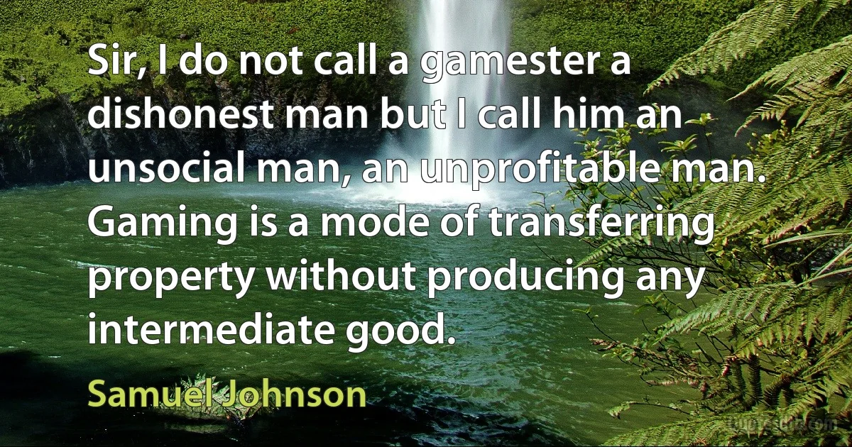 Sir, I do not call a gamester a dishonest man but I call him an unsocial man, an unprofitable man. Gaming is a mode of transferring property without producing any intermediate good. (Samuel Johnson)