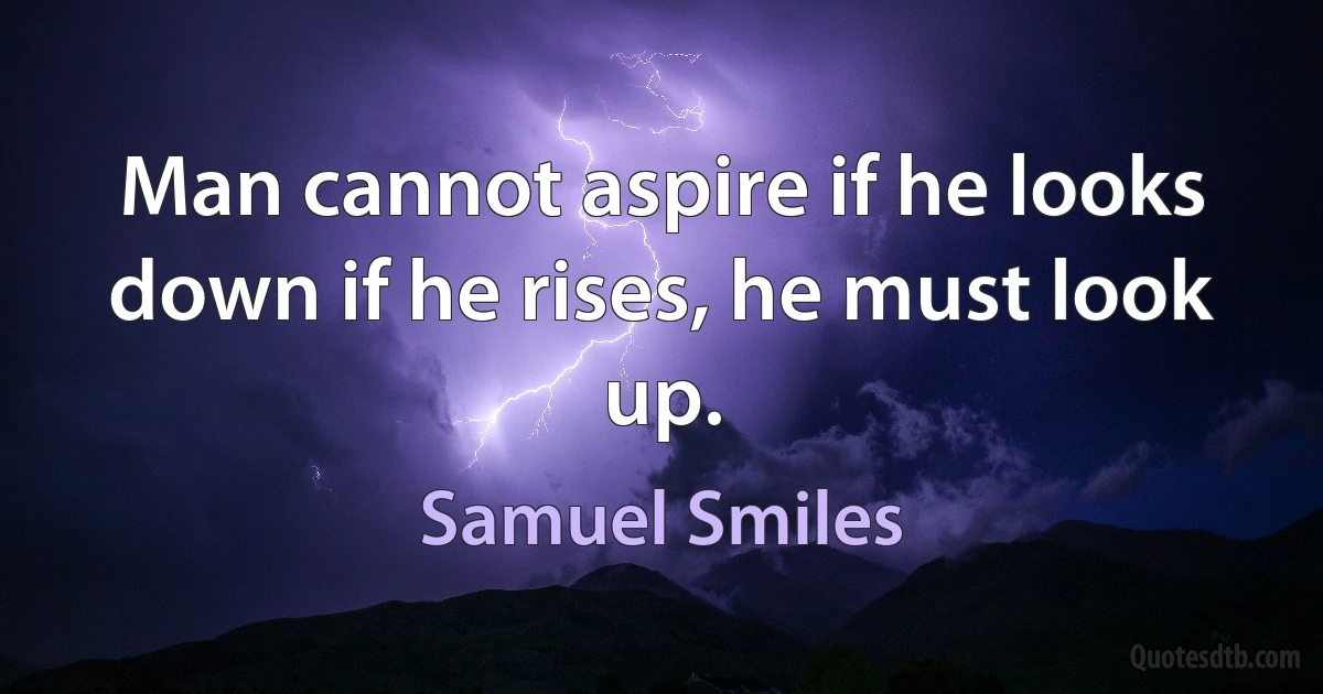 Man cannot aspire if he looks down if he rises, he must look up. (Samuel Smiles)