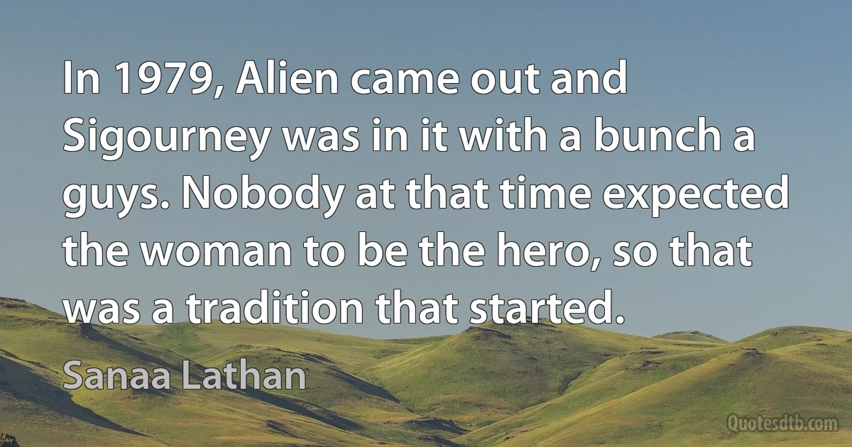 In 1979, Alien came out and Sigourney was in it with a bunch a guys. Nobody at that time expected the woman to be the hero, so that was a tradition that started. (Sanaa Lathan)