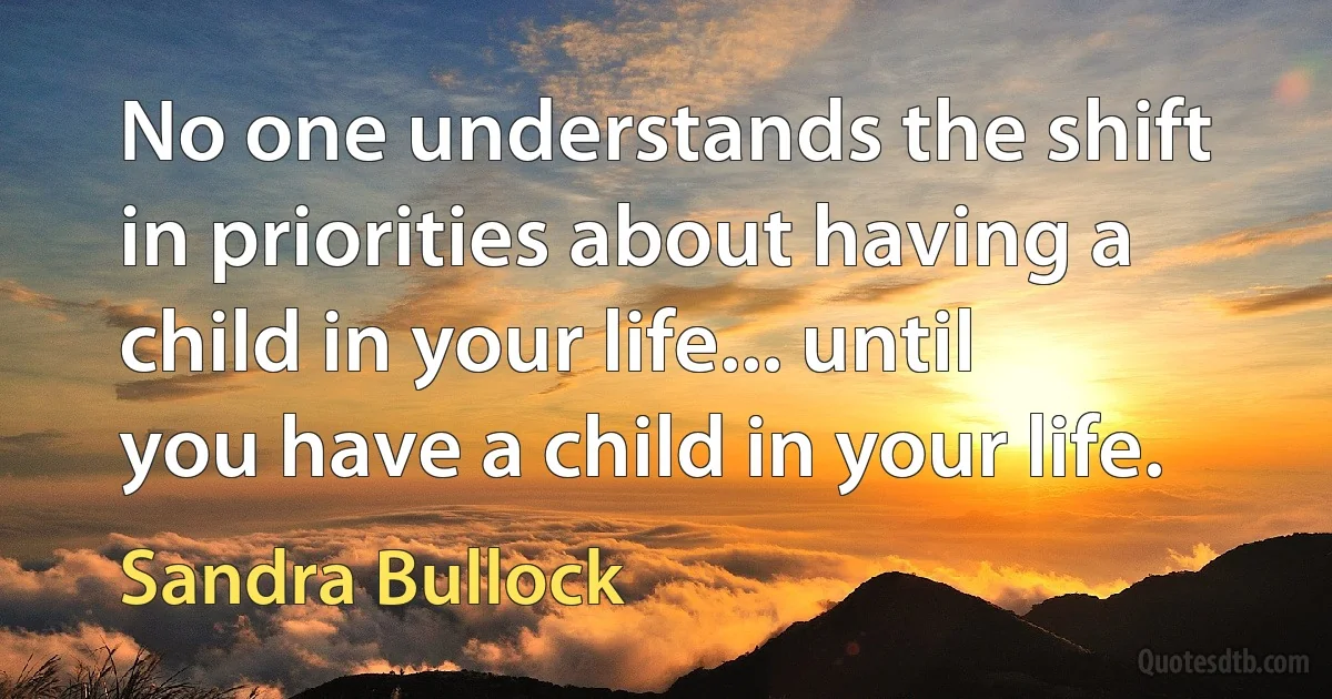 No one understands the shift in priorities about having a child in your life... until you have a child in your life. (Sandra Bullock)