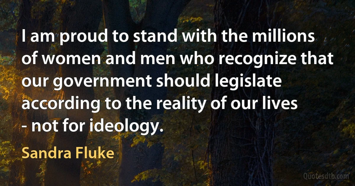 I am proud to stand with the millions of women and men who recognize that our government should legislate according to the reality of our lives - not for ideology. (Sandra Fluke)