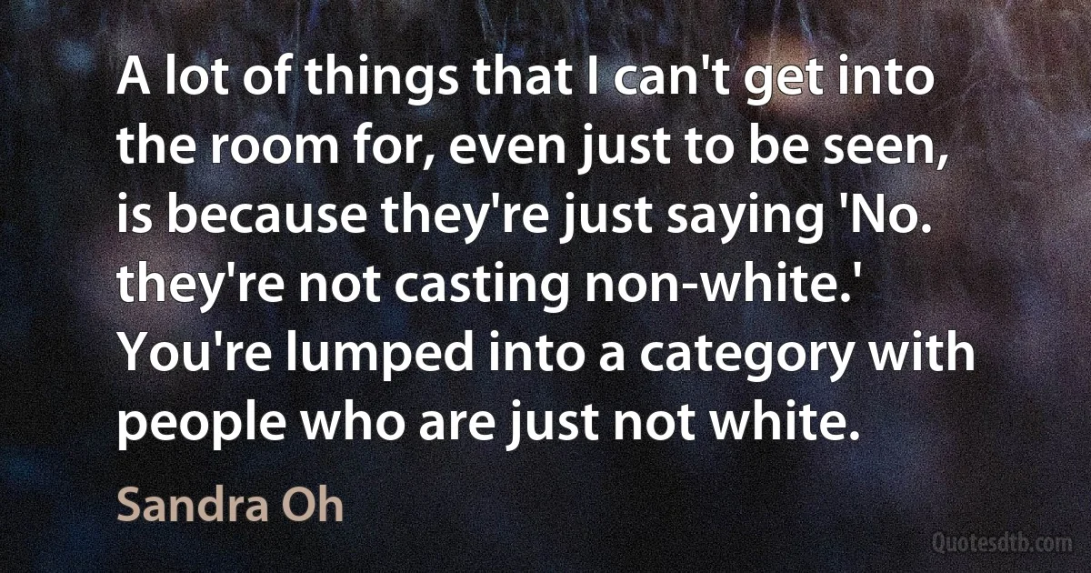 A lot of things that I can't get into the room for, even just to be seen, is because they're just saying 'No. they're not casting non-white.' You're lumped into a category with people who are just not white. (Sandra Oh)