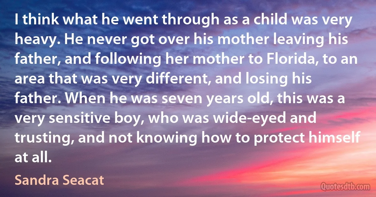 I think what he went through as a child was very heavy. He never got over his mother leaving his father, and following her mother to Florida, to an area that was very different, and losing his father. When he was seven years old, this was a very sensitive boy, who was wide-eyed and trusting, and not knowing how to protect himself at all. (Sandra Seacat)