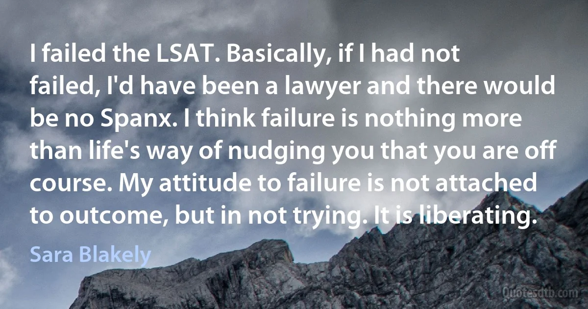 I failed the LSAT. Basically, if I had not failed, I'd have been a lawyer and there would be no Spanx. I think failure is nothing more than life's way of nudging you that you are off course. My attitude to failure is not attached to outcome, but in not trying. It is liberating. (Sara Blakely)