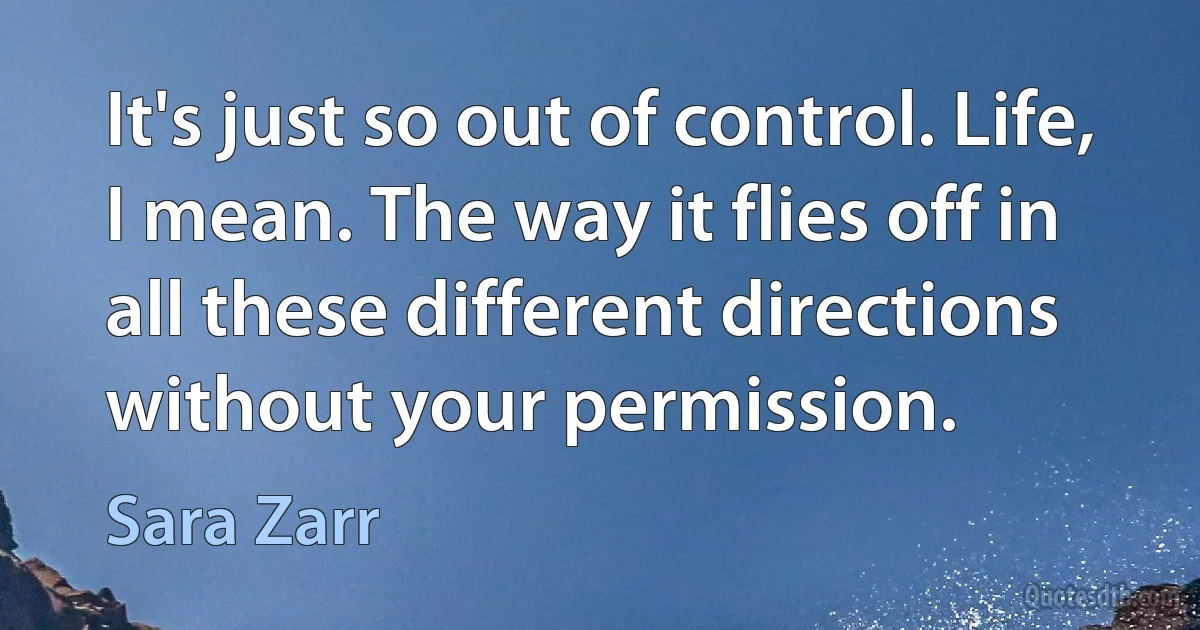 It's just so out of control. Life, I mean. The way it flies off in all these different directions without your permission. (Sara Zarr)