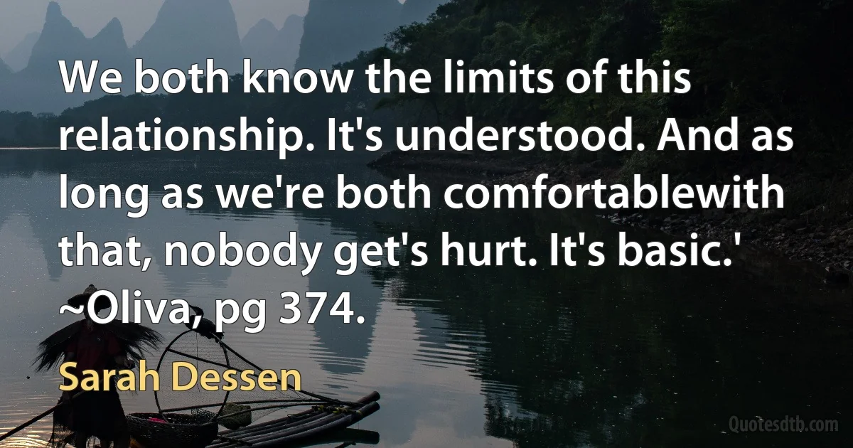 We both know the limits of this relationship. It's understood. And as long as we're both comfortablewith that, nobody get's hurt. It's basic.'
~Oliva, pg 374. (Sarah Dessen)