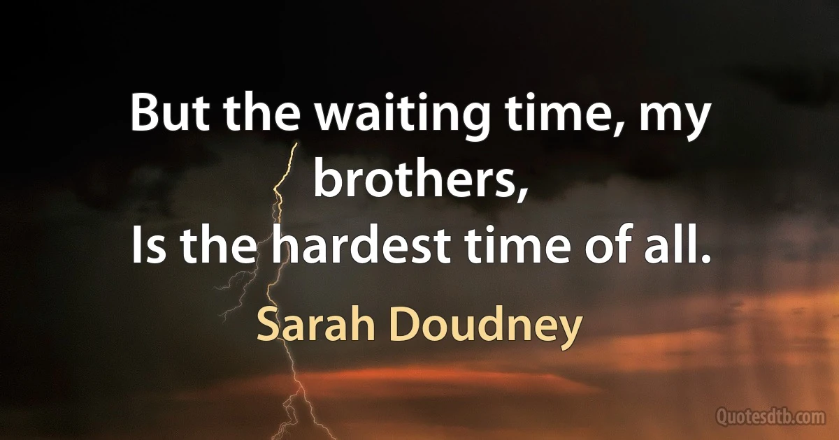 But the waiting time, my brothers,
Is the hardest time of all. (Sarah Doudney)