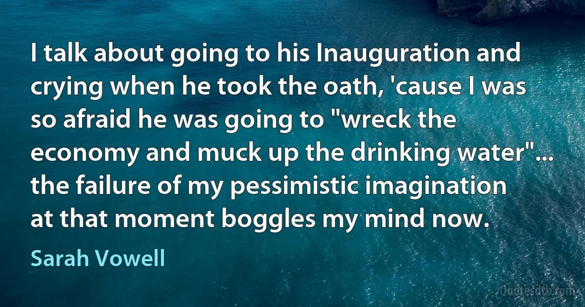 I talk about going to his Inauguration and crying when he took the oath, 'cause I was so afraid he was going to "wreck the economy and muck up the drinking water"... the failure of my pessimistic imagination at that moment boggles my mind now. (Sarah Vowell)