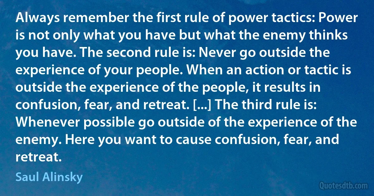 Always remember the first rule of power tactics: Power is not only what you have but what the enemy thinks you have. The second rule is: Never go outside the experience of your people. When an action or tactic is outside the experience of the people, it results in confusion, fear, and retreat. [...] The third rule is: Whenever possible go outside of the experience of the enemy. Here you want to cause confusion, fear, and retreat. (Saul Alinsky)