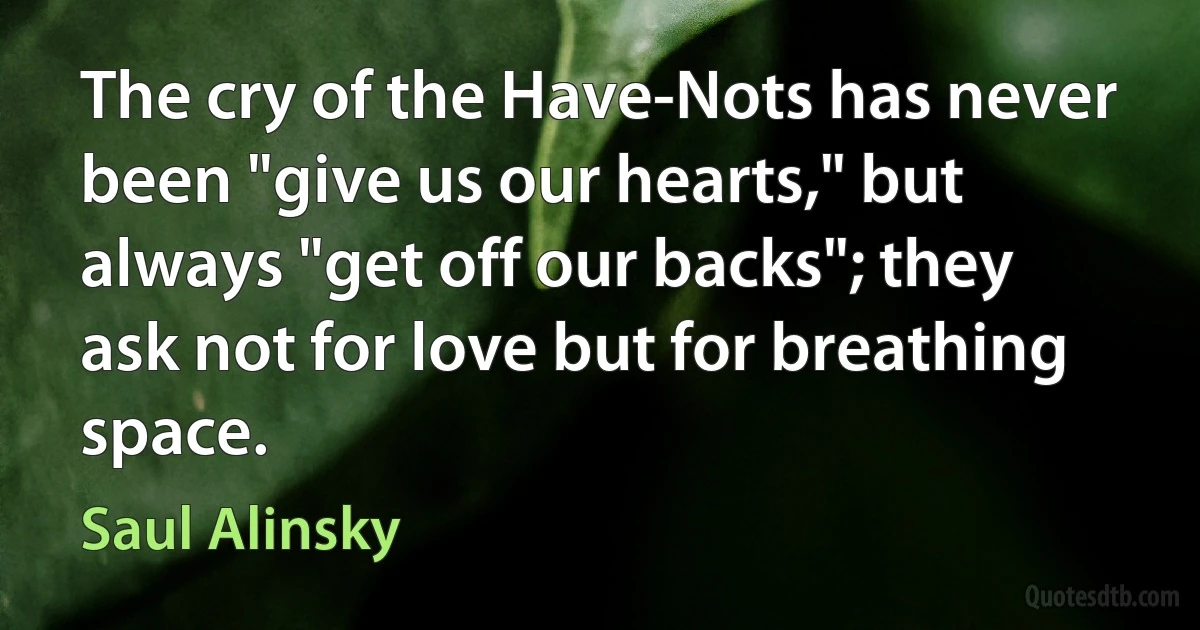 The cry of the Have-Nots has never been "give us our hearts," but always "get off our backs"; they ask not for love but for breathing space. (Saul Alinsky)