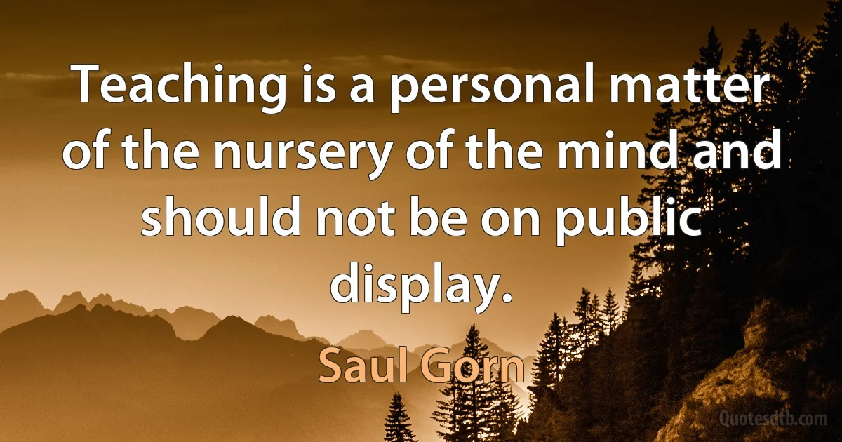 Teaching is a personal matter of the nursery of the mind and should not be on public display. (Saul Gorn)