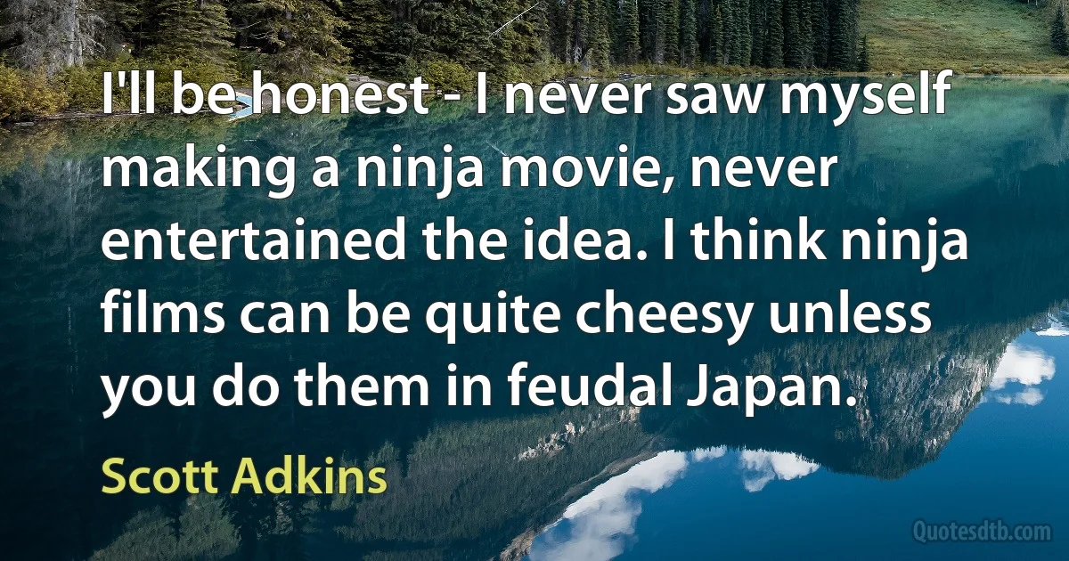 I'll be honest - I never saw myself making a ninja movie, never entertained the idea. I think ninja films can be quite cheesy unless you do them in feudal Japan. (Scott Adkins)