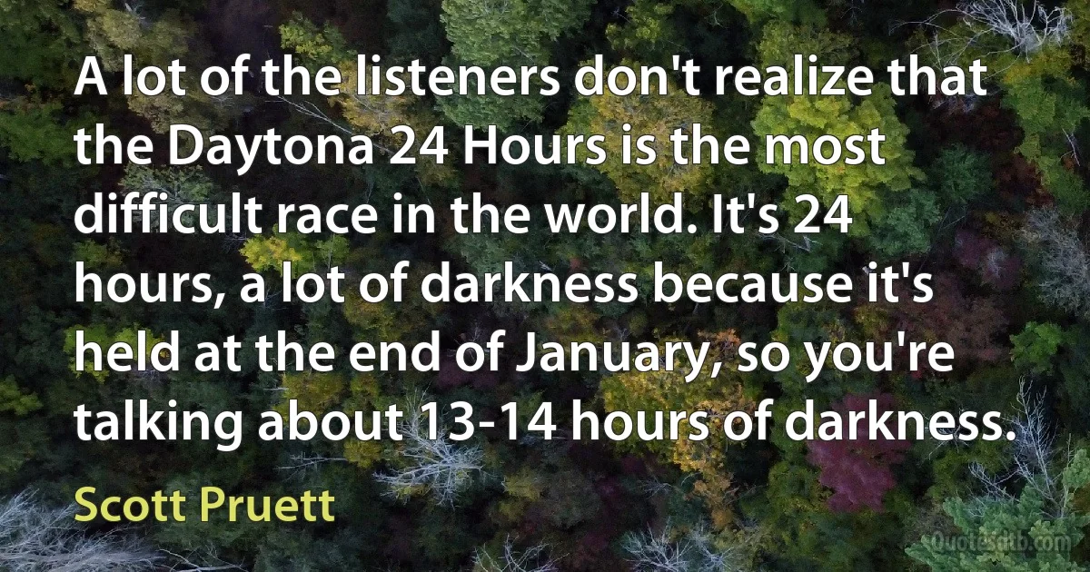 A lot of the listeners don't realize that the Daytona 24 Hours is the most difficult race in the world. It's 24 hours, a lot of darkness because it's held at the end of January, so you're talking about 13-14 hours of darkness. (Scott Pruett)