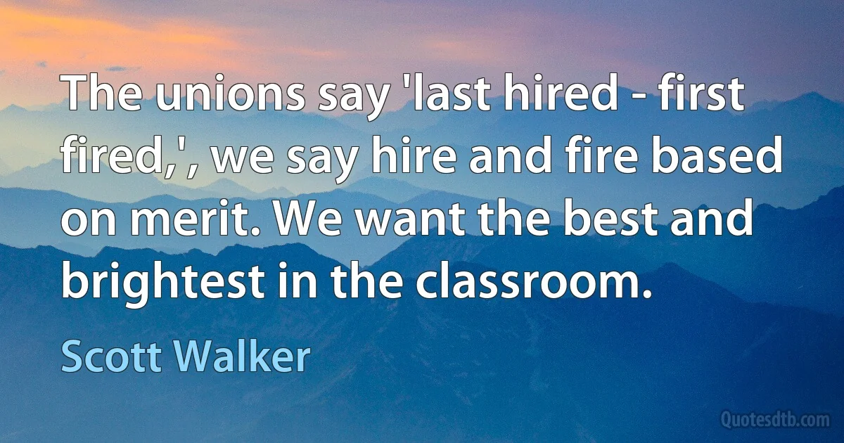 The unions say 'last hired - first fired,', we say hire and fire based on merit. We want the best and brightest in the classroom. (Scott Walker)