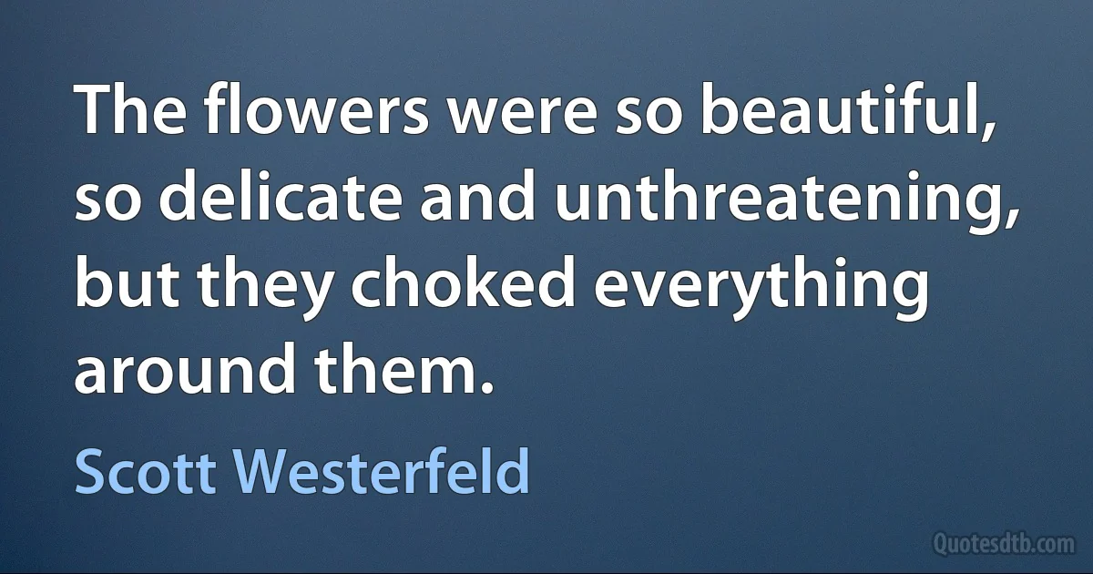 The flowers were so beautiful, so delicate and unthreatening, but they choked everything around them. (Scott Westerfeld)