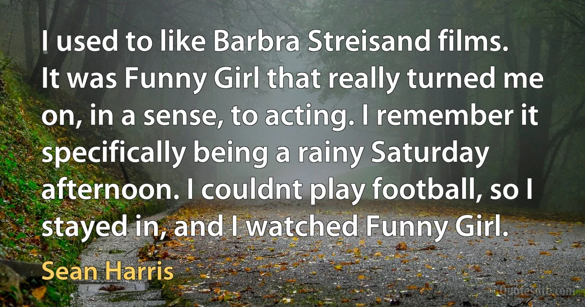 I used to like Barbra Streisand films. It was Funny Girl that really turned me on, in a sense, to acting. I remember it specifically being a rainy Saturday afternoon. I couldnt play football, so I stayed in, and I watched Funny Girl. (Sean Harris)