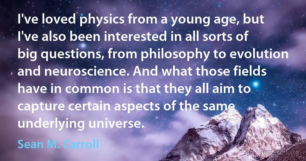 I've loved physics from a young age, but I've also been interested in all sorts of big questions, from philosophy to evolution and neuroscience. And what those fields have in common is that they all aim to capture certain aspects of the same underlying universe. (Sean M. Carroll)