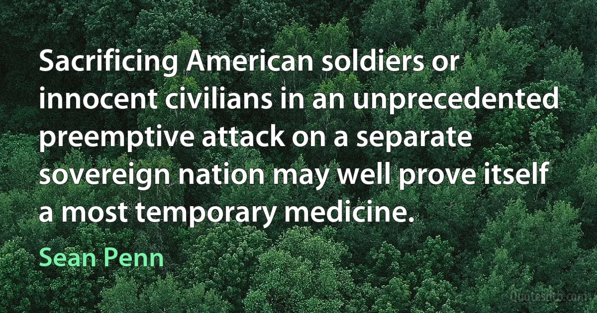 Sacrificing American soldiers or innocent civilians in an unprecedented preemptive attack on a separate sovereign nation may well prove itself a most temporary medicine. (Sean Penn)