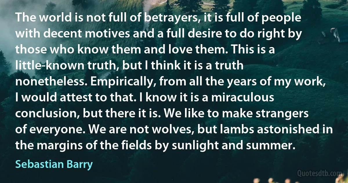 The world is not full of betrayers, it is full of people with decent motives and a full desire to do right by those who know them and love them. This is a little-known truth, but I think it is a truth nonetheless. Empirically, from all the years of my work, I would attest to that. I know it is a miraculous conclusion, but there it is. We like to make strangers of everyone. We are not wolves, but lambs astonished in the margins of the fields by sunlight and summer. (Sebastian Barry)