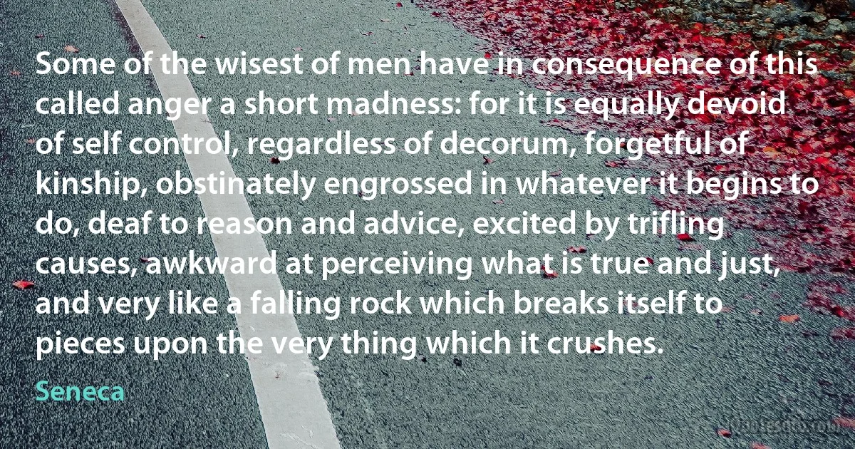 Some of the wisest of men have in consequence of this called anger a short madness: for it is equally devoid of self control, regardless of decorum, forgetful of kinship, obstinately engrossed in whatever it begins to do, deaf to reason and advice, excited by trifling causes, awkward at perceiving what is true and just, and very like a falling rock which breaks itself to pieces upon the very thing which it crushes. (Seneca)