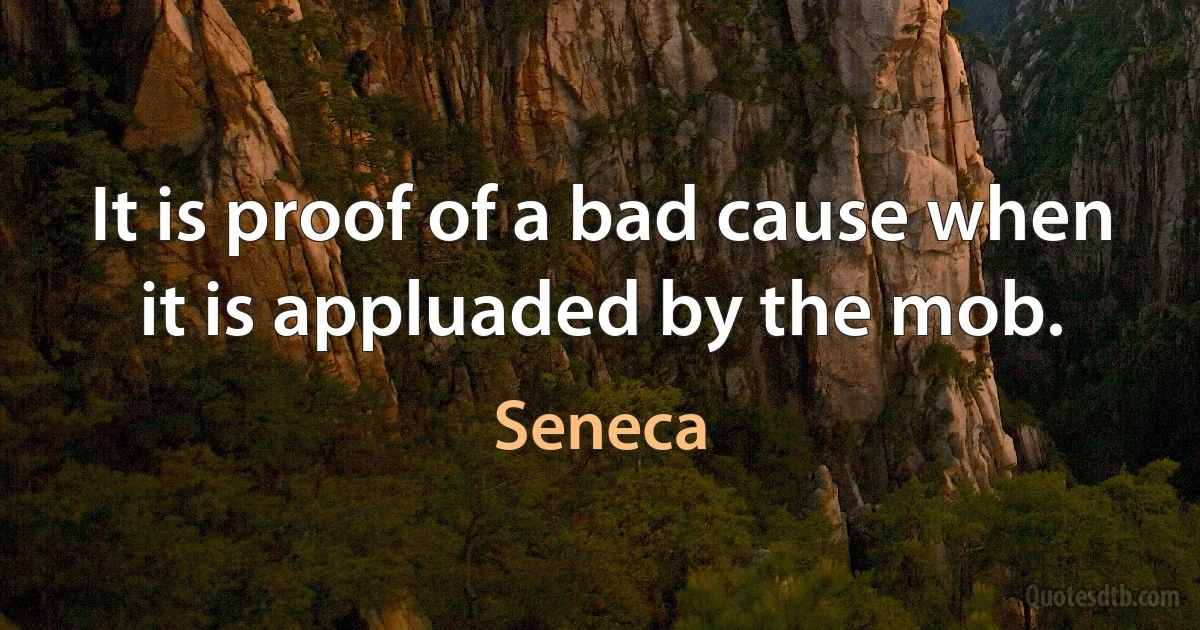 It is proof of a bad cause when it is appluaded by the mob. (Seneca)