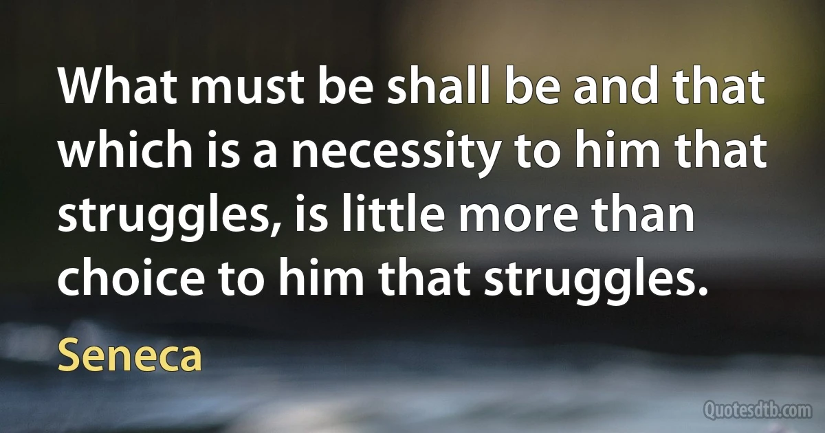 What must be shall be and that which is a necessity to him that struggles, is little more than choice to him that struggles. (Seneca)