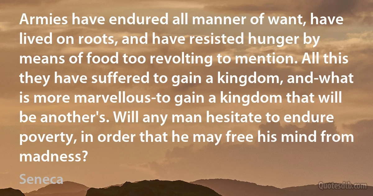 Armies have endured all manner of want, have lived on roots, and have resisted hunger by means of food too revolting to mention. All this they have suffered to gain a kingdom, and-what is more marvellous-to gain a kingdom that will be another's. Will any man hesitate to endure poverty, in order that he may free his mind from madness? (Seneca)