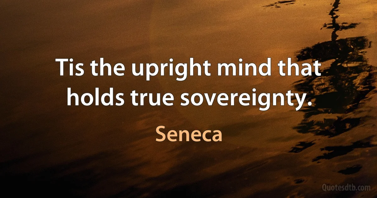 Tis the upright mind that holds true sovereignty. (Seneca)