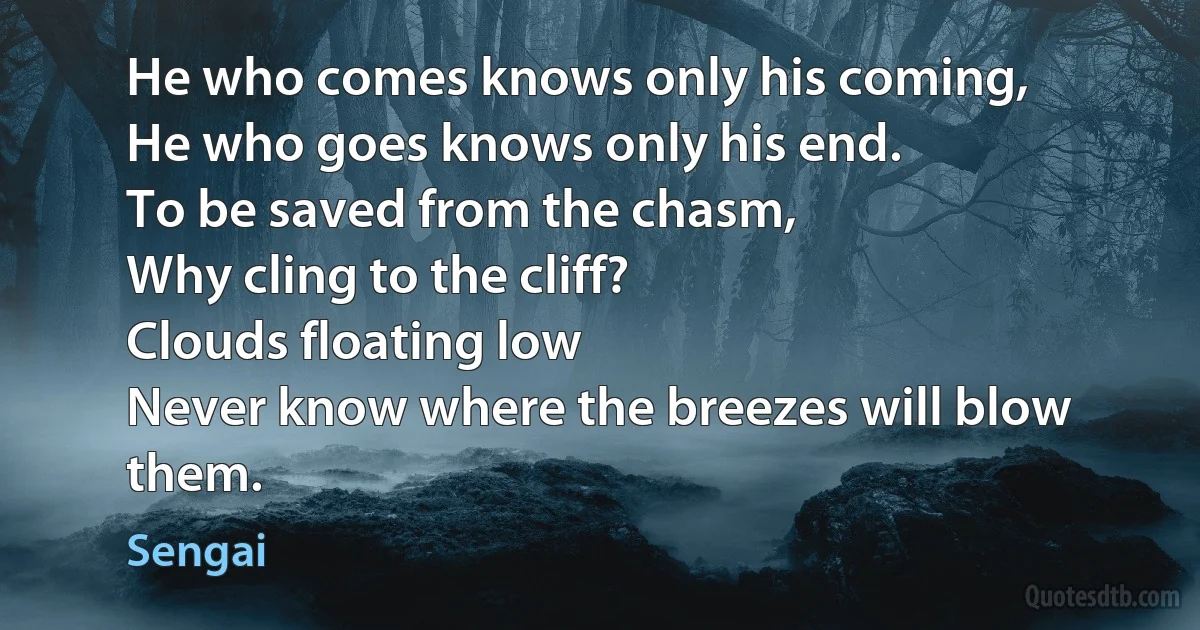 He who comes knows only his coming,
He who goes knows only his end.
To be saved from the chasm,
Why cling to the cliff?
Clouds floating low
Never know where the breezes will blow them. (Sengai)