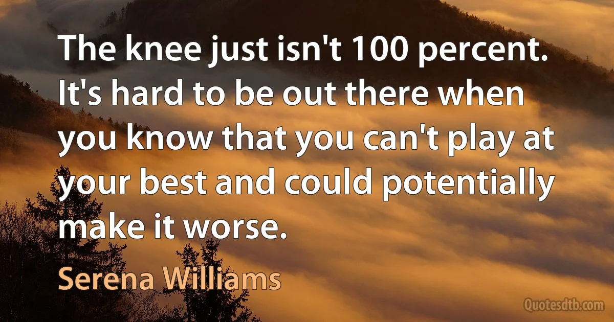 The knee just isn't 100 percent. It's hard to be out there when you know that you can't play at your best and could potentially make it worse. (Serena Williams)