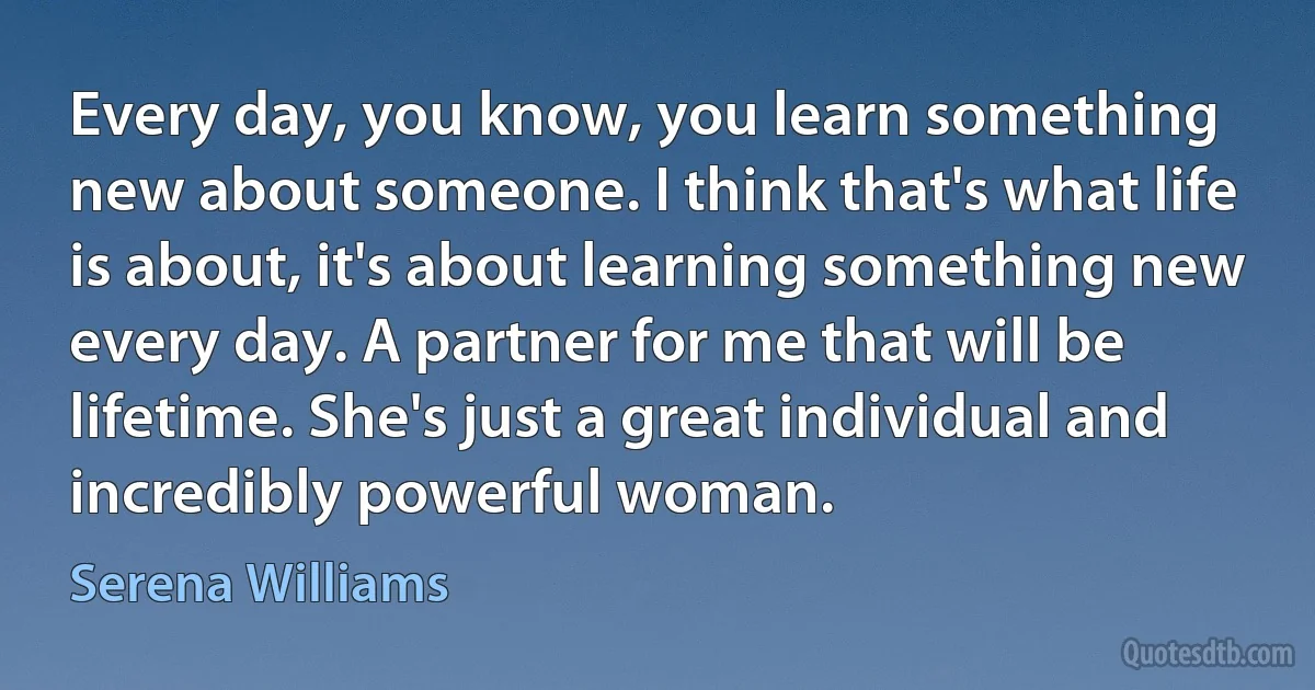 Every day, you know, you learn something new about someone. I think that's what life is about, it's about learning something new every day. A partner for me that will be lifetime. She's just a great individual and incredibly powerful woman. (Serena Williams)