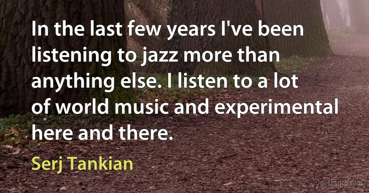 In the last few years I've been listening to jazz more than anything else. I listen to a lot of world music and experimental here and there. (Serj Tankian)