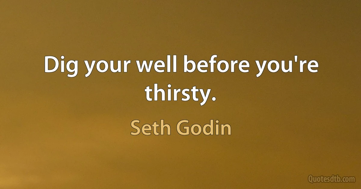 Dig your well before you're thirsty. (Seth Godin)