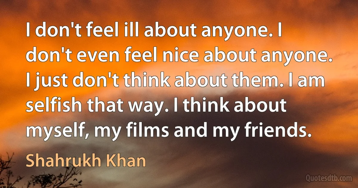 I don't feel ill about anyone. I don't even feel nice about anyone. I just don't think about them. I am selfish that way. I think about myself, my films and my friends. (Shahrukh Khan)