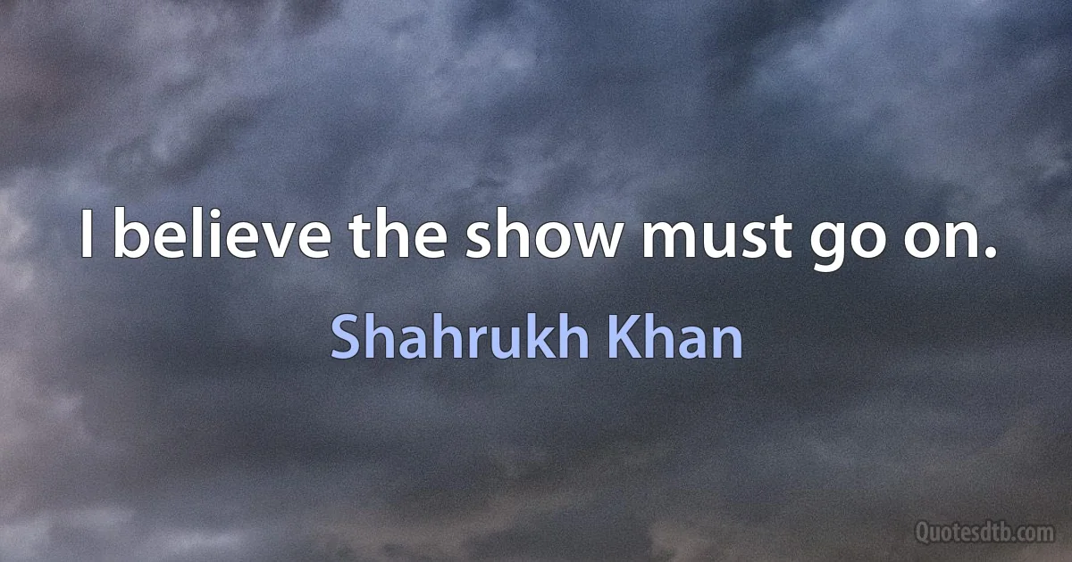 I believe the show must go on. (Shahrukh Khan)