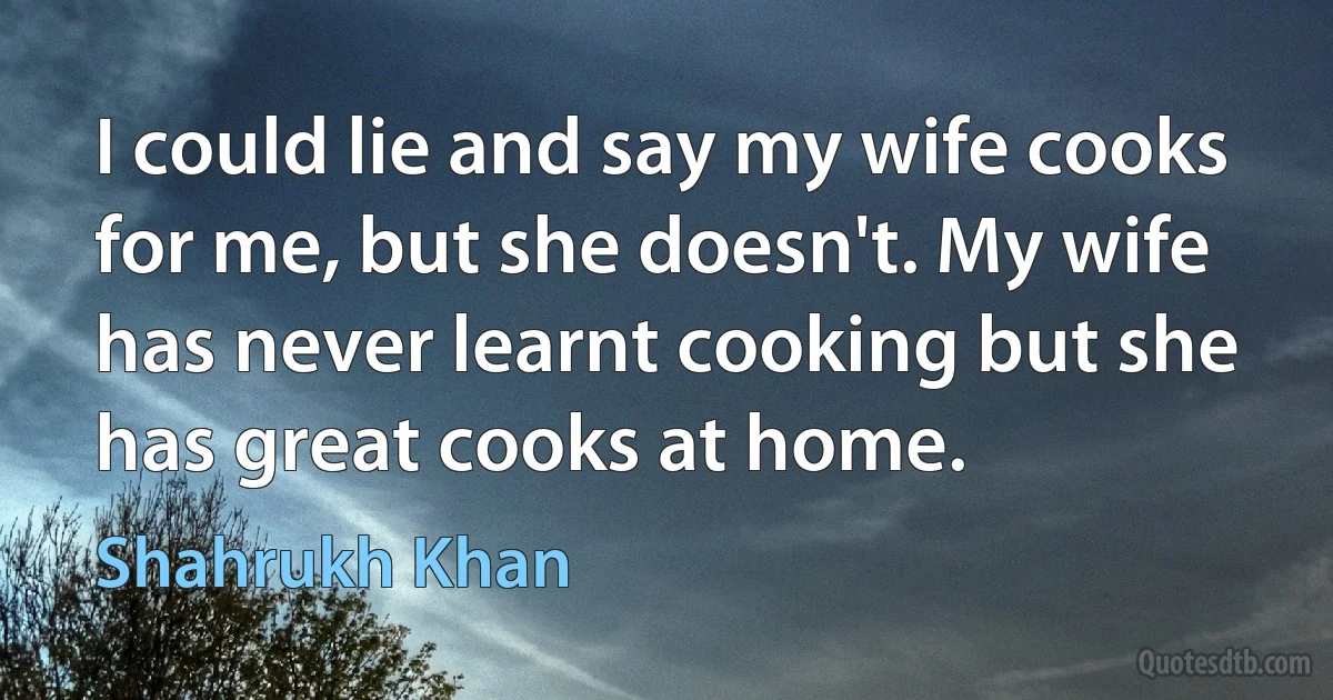 I could lie and say my wife cooks for me, but she doesn't. My wife has never learnt cooking but she has great cooks at home. (Shahrukh Khan)