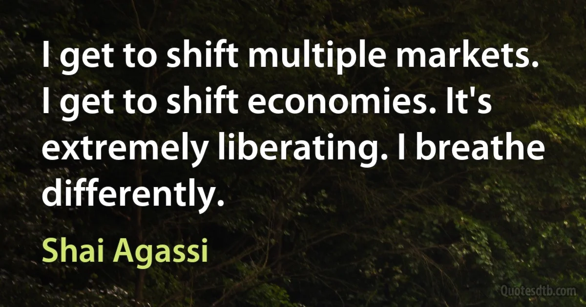 I get to shift multiple markets. I get to shift economies. It's extremely liberating. I breathe differently. (Shai Agassi)