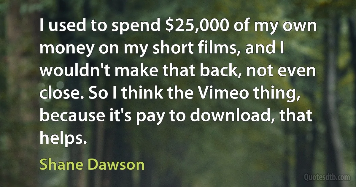 I used to spend $25,000 of my own money on my short films, and I wouldn't make that back, not even close. So I think the Vimeo thing, because it's pay to download, that helps. (Shane Dawson)