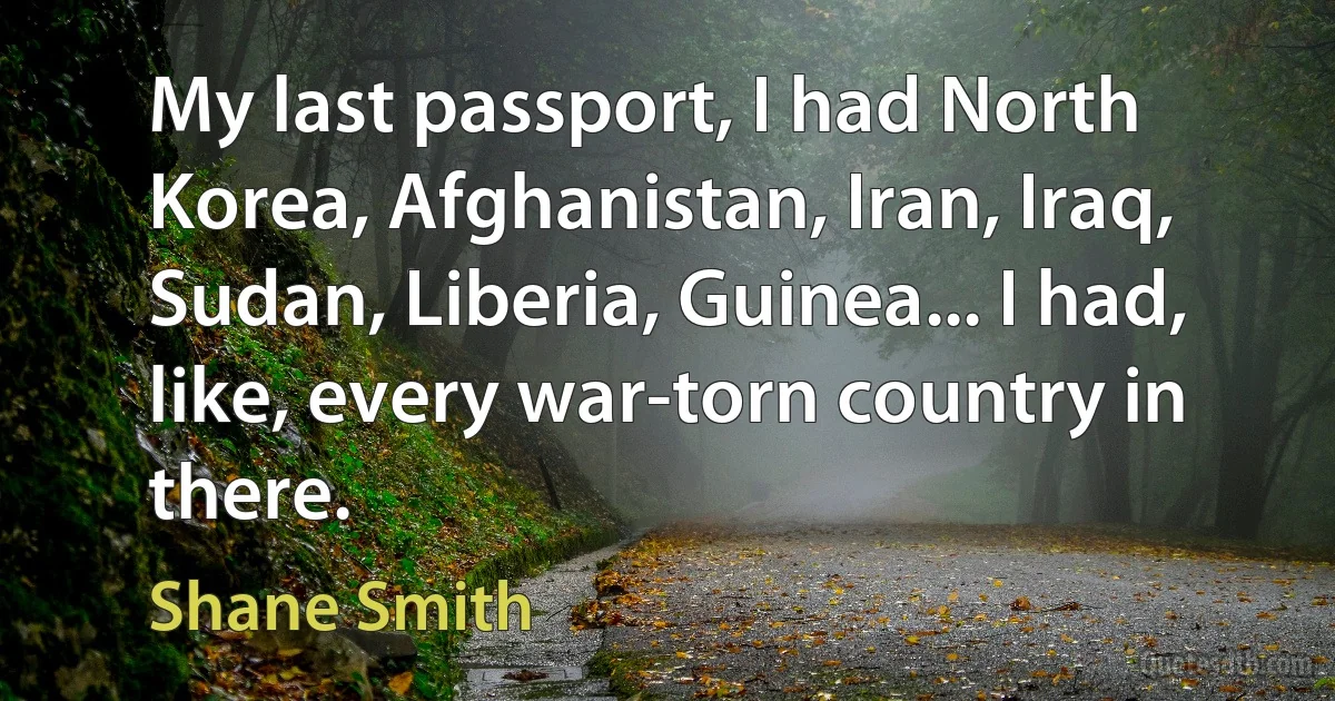 My last passport, I had North Korea, Afghanistan, Iran, Iraq, Sudan, Liberia, Guinea... I had, like, every war-torn country in there. (Shane Smith)