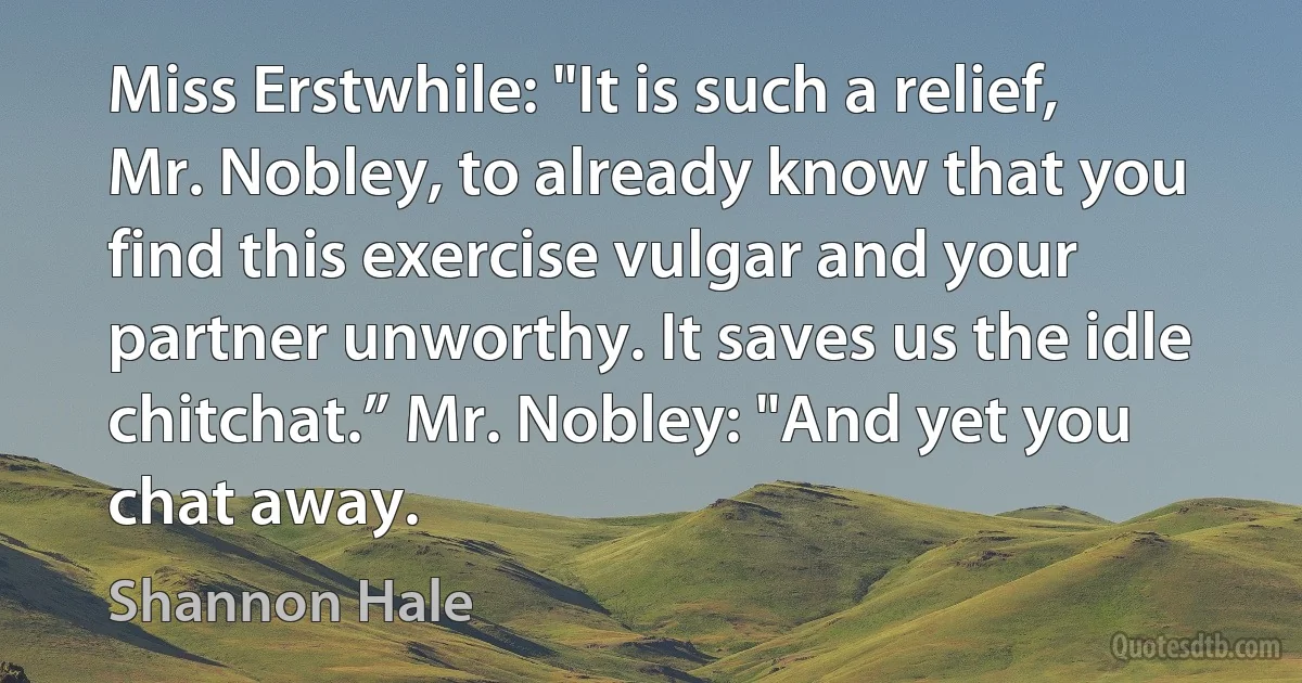 Miss Erstwhile: "It is such a relief, Mr. Nobley, to already know that you find this exercise vulgar and your partner unworthy. It saves us the idle chitchat.” Mr. Nobley: "And yet you chat away. (Shannon Hale)