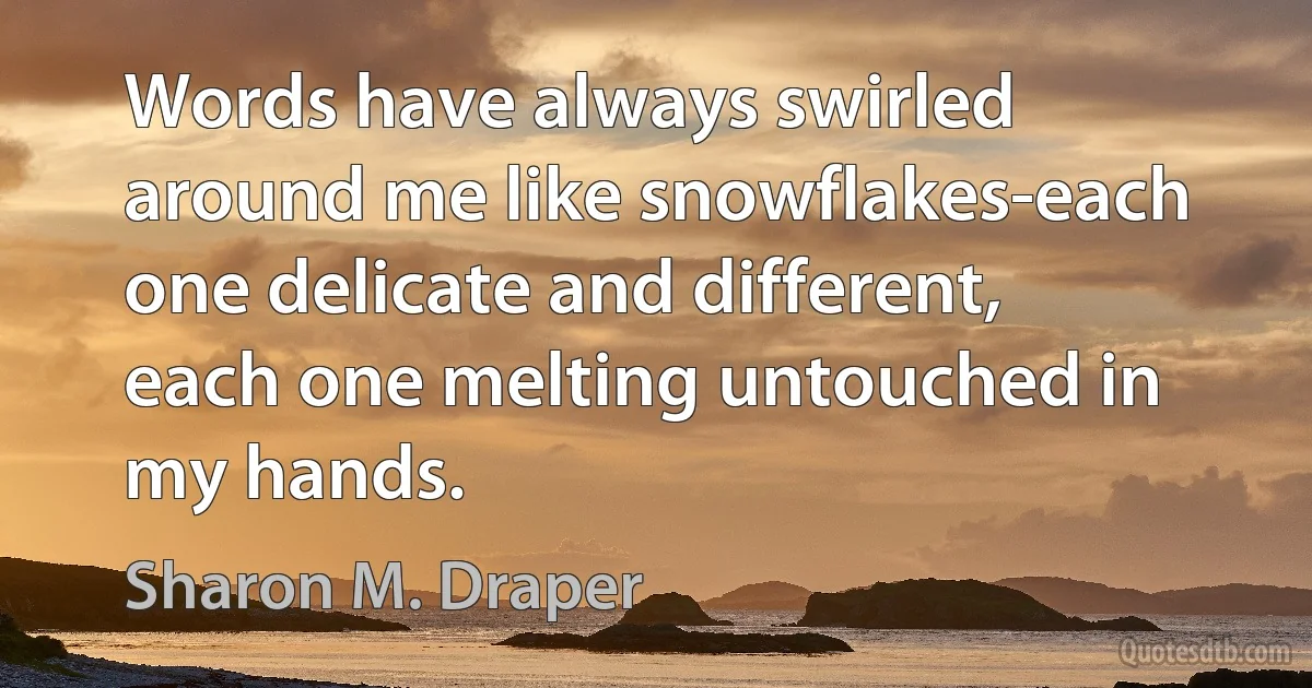 Words have always swirled around me like snowflakes-each one delicate and different, each one melting untouched in my hands. (Sharon M. Draper)