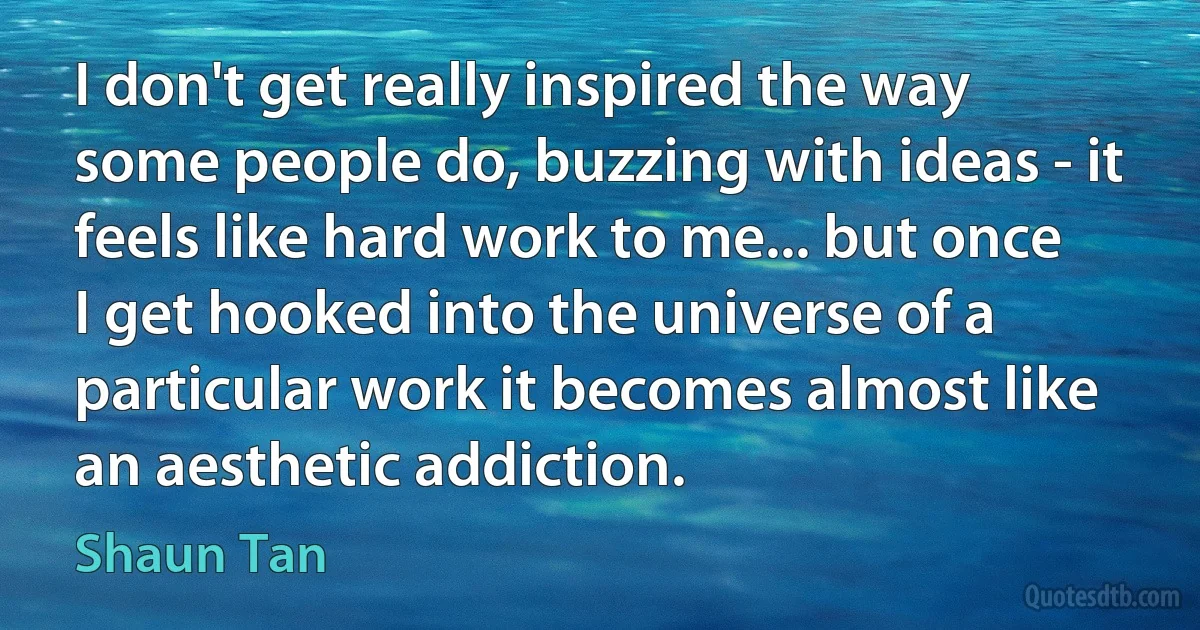 I don't get really inspired the way some people do, buzzing with ideas - it feels like hard work to me... but once I get hooked into the universe of a particular work it becomes almost like an aesthetic addiction. (Shaun Tan)